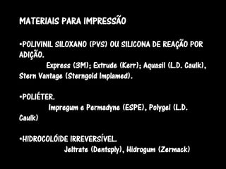 MATERIAIS PARA IMPRESSÃO

•POLIVINIL SILOXANO (PVS) OU SILICONA DE REAÇÃO POR
ADIÇÃO.
        Express (3M); Extrude (Kerr); Aquasil (L.D. Caulk),
Stern Vantage (Sterngold Implamed).

•POLIÉTER.
        Impregum e Permadyne (ESPE), Polygel (L.D.
Caulk)

•HIDROCOLÓIDE IRREVERSÍVEL.
            Jeltrate (Dentsply), Hidrogum (Zermack)
 