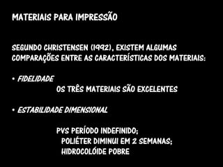 MATERIAIS PARA IMPRESSÃO


SEGUNDO CHRISTENSEN (1992), EXISTEM ALGUMAS
COMPARAÇÕES ENTRE AS CARACTERÍSTICAS DOS MATERIAIS:

• FIDELIDADE
               OS TRÊS MATERIAIS SÃO EXCELENTES

• ESTABILIDADE DIMENSIONAL

               PVS PERÍODO INDEFINIDO;
                POLIÉTER DIMINUI EM 2 SEMANAS;
                HIDROCOLÓIDE POBRE
 