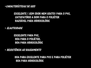 •CARACTERÍSTICAS DE USO

       EXCELENTE ( SEM ODOR NEM GOSTO) PARA O PVS,
        SATISFATÓRIO A BOM PARA O POLIÉTER
        RAZOÁVEL PARA HIDROCOLÓIDE

• ELASTICIDADE

       EXCELENTE PARA PVS,
        BOA PARA O POLIÉTER,
        BOA PARA HIDROCOLÓIDE

• RESISTÊNCIA AO RASGAMENTO

       BOA PARA EXCELENTE PARA PVS E PARA POLIÉTER
        BOA PARA HIDROCOLÓIDE
 