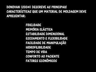 DONOVAN (2004) DESCREVE AS PRINCIPAIS
CARACTERÍSTICAS QUE UM MATERIAL DE MOLDAGEM DEVE
APRESENTAR:

           FIDELIDADE
           MEMÓRIA ELÁSTICA
           ESTABILIDADE DIMENSIONAL
           ESCOAMENTO E FLEXIBILIDADE
           FACILIDADE DE MANIPULAÇÃO
           HIDROFILIBILIDADE
           TEMPO DE VIDA
           CONFORTO AO PACIENTE
           FATORES ECONÔMICOS
 