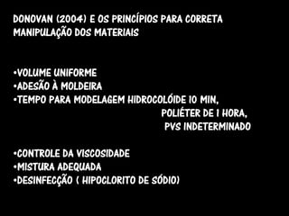 DONOVAN (2004) E OS PRINCÍPIOS PARA CORRETA
MANIPULAÇÃO DOS MATERIAIS


•VOLUME UNIFORME
•ADESÃO À MOLDEIRA
•TEMPO PARA MODELAGEM HIDROCOLÓIDE 10 MIN,
                             POLIÉTER DE 1 HORA,
                              PVS INDETERMINADO

•CONTROLE DA VISCOSIDADE
•MISTURA ADEQUADA
•DESINFECÇÃO ( HIPOCLORITO DE SÓDIO)
 