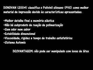 DONOVAN (2004) classifica o Polivinil siloxano (PVS) como melhor
material de impressão devido às características apresentadas:

•Melhor detalhe final e memória elástica
•Não há subproduto de reação de polimerização
•Sem odor nem sabor
•Estabilidade dimensional
•Viscosidade, rigidez e tempo de trabalho satisfatórios
•Sistema Automix

       DESVANTAGEM: não pode ser manipulado com luvas de látex
 
