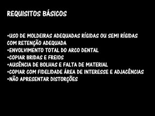 REQUISITOS BÁSICOS

•USO DE MOLDEIRAS ADEQUADAS RÍGIDAS OU SEMI RÍGIDAS
COM RETENÇÃO ADEQUADA
•ENVOLVIMENTO TOTAL DO ARCO DENTAL
•COPIAR BRIDAS E FREIOS
•AUSÊNCIA DE BOLHAS E FALTA DE MATERIAL
•COPIAR COM FIDELIDADE ÁREA DE INTERESSE E ADJACÊNCIAS
•NÃO APRESENTAR DISTORÇÕES
 