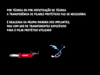 POR TÉCNICA OU POR SOFISTICAÇÃO DE TÉCNICA
A TRANSFERÊNCIA DE PILARES PROTÉTICOS FAZ-SE NECESSÁRIA

É REALIZADA DA MESMA MANEIRA DOS IMPLANTES,
MAS COM USO DE TRANSFERENTES ESPECÍFICOS
PARA O PILAR PROTÉTICO UTILIZADO
 