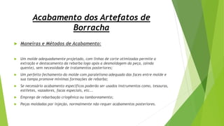 Acabamento dos Artefatos de
Borracha
 Maneiras e Métodos de Acabamento:
 Um molde adequadamente projetado, com linhas de corte otimizadas permite a
extração e destacamento da rebarba logo após a desmoldagem da peça, (ainda
quente), sem necessidade de tratamentos posteriores;
 Um perfeito fechamento do molde com paralelismo adequado das faces entre molde e
sua tampa promove mínimas formações de rebarba;
 Se necessário acabamento específicos poderão ser usados instrumentos como, tesouras,
estiletes, vazadores, facas especiais, etc...
 Emprego de rebarbação criogênica ou tamboreamento;
 Peças moldadas por injeção, normalmente não requer acabamentos posteriores.
 