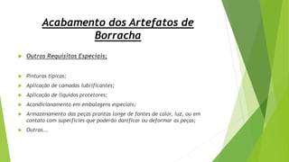 Acabamento dos Artefatos de
Borracha
 Outros Requisitos Especiais;
 Pinturas típicas;
 Aplicação de camadas lubrificantes;
 Aplicação de líquidos protetores;
 Acondicionamento em embalagens especiais;
 Armazenamento das peças prontas longe de fontes de calor, luz, ou em
contato com superfícies que poderão danificar ou deformar as peças;
 Outras...
 