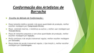 Conformação dos Artefatos de
Borracha
 Escolha do Método de Conformação:-
 Peças tamanho médio a grande e de pouca quantidade de produção, melhor
escolher moldagem por Compressão Direta;
 Peças contendo insertos, ( metálicos ou outros ), melhor usar moldagem por
Transferência;
 Peças de tamanhos pequenos e com altas quantidades de produção, melhor
escolher moldagem por Injeção;
 Perfis contínuos e de secção transversal regular, melhor escolher moldagem
por Extrusão;
 Peças planas de secção transversal regular, ( tipo lençóis ), melhor escolher
moldagem por Calandragem.
 