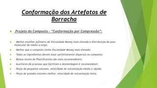 Conformação dos Artefatos de
Borracha
 Projeto do Composto – “Conformação por Compressão”:
 - Melhor escolher polímero de Viscosidade Money mais elevada e distribuição de peso
molecular de médio a largo;
 - Melhor que o composto tenha Viscosidade Money mais elevada;
 - Todos os ingredientes devem estar perfeitamente dispersos no composto;
 - Baixos teores de Plastificantes são mais recomendáveis;
 - Auxiliares de processo que facilitam a desmoldagem é recomendável;
 - Peças de pequenos volumes, velocidade de vulcanização média a rápida;
 - Peças de grandes volumes melhor, velocidade de vulcanização lenta.
 