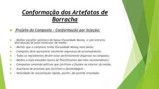 Conformação dos Artefatos de
Borracha
 Projeto do Composto – Conformação por Injeção:
 - Melhor escolher polímero de baixa Viscosidade Money e com estreita
distribuição de peso molecular de médio;
 - Melhor que o composto tenha Viscosidade Money mais baixa;
 - Composto deve apresentar excelente segurança de processamento;
 - Todos os ingredientes devem estar perfeitamente dispersos no composto;
 - Médios a mais elevados teores de Plastificantes são mais recomendáveis;
 - Compostos contendo aditivos que facilitem a fluidez no interior do molde;
 - Auxiliares de processo que facilitam a desmoldagem ;
 - Velocidade de vulcanização rápida, porém, de partida retardada;
 