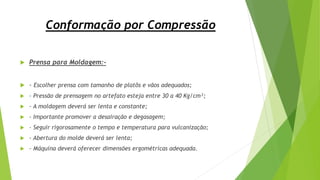 Conformação por Compressão
 Prensa para Moldagem:-
 - Escolher prensa com tamanho de platôs e vãos adequados;
 - Pressão de prensagem no artefato esteja entre 30 a 40 Kg/cm²;
 - A moldagem deverá ser lenta e constante;
 - Importante promover a desairação e degasagem;
 - Seguir rigorosamente o tempo e temperatura para vulcanização;
 - Abertura do molde deverá ser lenta;
 - Máquina deverá oferecer dimensões ergométricas adequada.
 