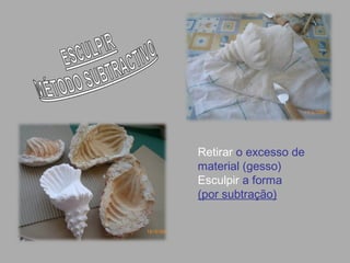 Retirar o excesso de
material (gesso)
Esculpir a forma
(por subtração)
 