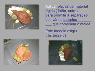 Aplicar placas de material
rígido ( latão, outro)
para permitir a separação
dos vários tasselos
que compõem o molde.
Este modelo exigiu
três tasselos
 
