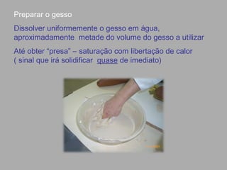 Preparar o gesso
Dissolver uniformemente o gesso em água,
aproximadamente metade do volume do gesso a utilizar
Até obter “presa” – saturação com libertação de calor
( sinal que irá solidificar quase de imediato)
 