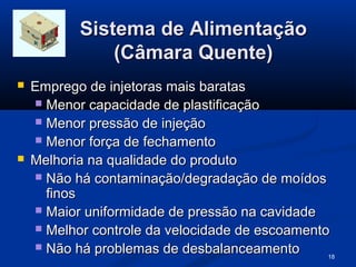 Sistema de Alimentação
               (Câmara Quente)
   Emprego de injetoras mais baratas
     Menor capacidade de plastificação
     Menor pressão de injeção
     Menor força de fechamento
   Melhoria na qualidade do produto
     Não há contaminação/degradação de moídos
      finos
     Maior uniformidade de pressão na cavidade
     Melhor controle da velocidade de escoamento
     Não há problemas de desbalanceamento
                                                 18
 