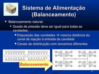 Sistema de Alimentação
                (Balanceamento)
   Balanceamento natural:
      Queda de pressão deve ser igual para todas as
       cavidades:
         Disposição das cavidades  mesma distância do
          canal de injeção à entrada da cavidade
         Canais de distribuição com tamanhos diferentes




           Balanceamento
                                                           21
 