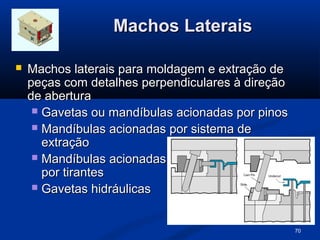 Machos Laterais

   Machos laterais para moldagem e extração de
    peças com detalhes perpendiculares à direção
    de abertura
      Gavetas ou mandíbulas acionadas por pinos
      Mandíbulas acionadas por sistema de
       extração
      Mandíbulas acionadas
       por tirantes
      Gavetas hidráulicas



                                                   70
 