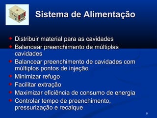 Sistema de Alimentação

Distribuir material para as cavidades
Balancear preenchimento de múltiplas
cavidades
Balancear preenchimento de cavidades com
múltiplos pontos de injeção
Minimizar refugo
Facilitar extração
Maximizar eficiência de consumo de energia
Controlar tempo de preenchimento,
pressurização e recalque
                                             9
 