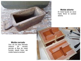 Molde abierto
                             El metal liquido se vacía
                             hasta llenar la cavidad
                             abierta.




   Molde cerrado
Una vía de paso llamada
sistema    de      vaciado
permite el flujo de metal
fundido desde fuera del
molde hasta la cavidad
 