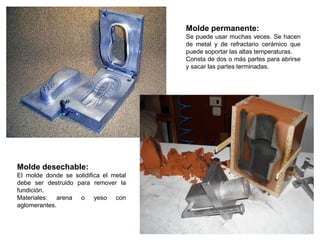 Molde permanente:
                                        Se puede usar muchas veces. Se hacen
                                        de metal y de refractario cerámico que
                                        puede soportar las altas temperaturas.
                                        Consta de dos o más partes para abrirse
                                        y sacar las partes terminadas.




Molde desechable:
El molde donde se solidifica el metal
debe ser destruido para remover la
fundición.
Materiales: arena o yeso con
aglomerantes.
 