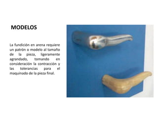 MODELOS

La fundición en arena requiere
un patrón o modelo al tamaño
de la pieza, ligeramente
agrandado,     tomando       en
consideración la contracción y
las   tolerancias   para      el
maquinado de la pieza final.
 