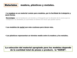 Materiales          madera, plásticos y metales.


 La madera es un material común para modelos, por la facilidad de trabajarla y
darle forma.
Desventajas: son la tendencia a la torsión y al desgaste por la abrasión de la arena que se
compacta a su alrededor, lo cual limita el número de veces que puede usarse.




 Los modelos de metal son más costosos pero duran más.




 Los plásticos representan un término medio entre la madera y los metales.




La selección del material apropiado para los modelos depende
     de la cantidad total de piezas a producir, la “SERIE”.
 