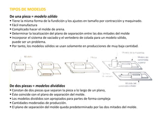 TIPOS DE MODELOS
De una pieza = modelo sólido
 Tiene la misma forma de la fundición y los ajustes en tamaño por contracción y maquinado.
 Fácil manufactura
 Complicado hacer el molde de arena.
 Determinar la localización del plano de separación entre las dos mitades del molde
 Incorporar el sistema de vaciado y el vertedero de colada para un modelo sólido,
  puede ser un problema.
 Por tanto, los modelos sólidos se usan solamente en producciones de muy baja cantidad.




De dos piezas = modelos divididos
 Constan de dos piezas que separan la pieza a lo largo de un plano,
 Éste coincide con el plano de separación del molde.
 Los modelos divididos son apropiados para partes de forma compleja
 Cantidades moderadas de producción.
 El plano de separación del molde queda predeterminado por las dos mitades del molde.
 