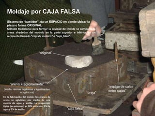 Moldaje por CAJA FALSA
   Sistema de “bastidor”, da un ESPACIO en donde ubicar la
   pieza o forma ORIGINAL
   Método tradicional para formar la cavidad del molde se compacta la
   arena alrededor del modelo en la parte superior e inferior de un
   recipiente llamado “caja de moldeo” o “caja falsa”.




                               “original”




     “arena + aglomerante”
                                                                        “espiga de calce
(arcilla, resinas orgánicas y aglutinantes
                                                                        entre cajas”
                inorgánicos)                                  “oreja”
En la fabricación del molde, los granos de
arena se aglutinan por medio de una
mezcla de agua y arcilla. La proporción
típica (en volumen) es 90% de arena, 3% de
agua y 7% de arcilla.                          “caja falsa”
 