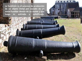 La fundición es el proceso de producción
de un objeto metal por vaciado de un
metal fundido dentro de un molde y que
luego es enfriado y solidificado.
 
