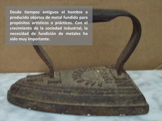 Desde tiempos antiguos el hombre a
producido objetos de metal fundido para
propósitos artísticos o prácticos. Con el
crecimiento de la sociedad industrial, la
necesidad de fundición de metales ha
sido muy importante.
 