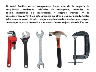 El metal fundido es un componente importante de la mayoría de
maquinarias modernas, vehículos de transporte, utensilios de
cocina, materiales de construcción, y objetos artísticos y de
entretenimiento. También está presente en otras aplicaciones industriales
tales como herramientas de trabajo, maquinarias de manufactura, equipos
de transporte, materiales eléctricos y electrónicos, objetos de aviación, etc.
 