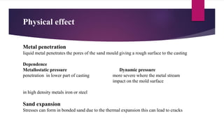 Physical effect
Metal penetration
liquid metal penetrates the pores of the sand mould giving a rough surface to the casting
Dependence
Metallostatic pressure Dynamic pressure
penetration in lower part of casting more severe where the metal stream
impact on the mold surface
in high density metals iron or steel
Sand expansion
Stresses can form in bonded sand due to the thermal expansion this can lead to cracks
 