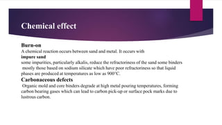 Chemical effect
Burn-on
A chemical reaction occurs between sand and metal. It occurs with
impure sand
some impurities, particularly alkalis, reduce the refractoriness of the sand some binders
mostly those based on sodium silicate which have poor refractoriness so that liquid
phases are produced at temperatures as low as 900°C.
Carbonaceous defects
Organic mold and core binders degrade at high metal pouring temperatures, forming
carbon bearing gases which can lead to carbon pick-up or surface pock marks due to
lustrous carbon.
 