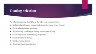 Coating selection
An effective coating should have the following characteristics:
 Sufficiently refractory properties to resist the metal being poured.
 Good adhesion to the substrate.
 No blistering, cracking or scaling tendency on drying.
 Good suspension and remixing properties.
 Good stability in storage.
 Good covering power.
 Good application properties.
 