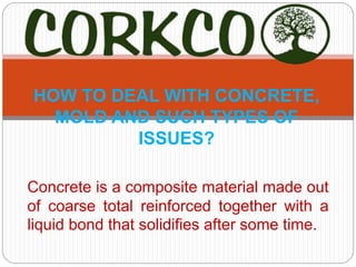 Concrete is a composite material made out
of coarse total reinforced together with a
liquid bond that solidifies after some time.
HOW TO DEAL WITH CONCRETE,
MOLD AND SUCH TYPES OF
ISSUES?
 