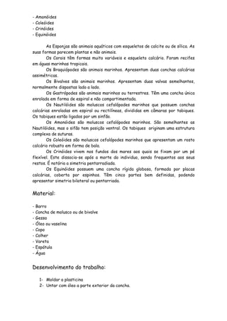 - Amonóides
- Coleóides
- Crinóides
- Equinóides

       As Esponjas são animais aquáticos com esqueletos de calcite ou de sílica. As
suas formas parecem plantas e não animais.
       Os Corais têm formas muito variáveis e esqueleto calcário. Foram recifes
em águas marinhas tropicais.
       Os Braquiópodes são animais marinhos. Apresentam duas conchas calcárias
assimétricas.
       Os Bivalves são animais marinhos. Apresentam duas valvas semelhantes,
normalmente dispostas lado a lado.
       Os Gastrópodes são animais marinhos ou terrestres. Têm uma concha única
enrolada em forma de espiral e não compartimentada.
       Os Nautilóides são moluscos cefalópodes marinhos que possuem conchas
calcárias enroladas em espiral ou rectilíneas, divididas em câmaras por tabiques.
Os tabiques estão ligados por um sinfão.
       Os Amonóides são moluscos cefalópodes marinhos. São semelhantes as
Nautilóides, mas o sifão tem posição ventral. Os tabiques originam uma estrutura
complexa de suturas.
       Os Coleóides são moluscos cefalópodes marinhos que apresentam um rosto
calcário robusto em forma de bala.
       Os Crinóides vivem nos fundos dos mares aos quais se fixam por um pé
flexível. Este dissocia-se após a morte do individuo, sendo frequentos aos seus
restos. É notória a simetria pentarradiada.
       Os Equinóides possuem uma concha rígida globosa, formada por placas
calcárias, coberta por espinhos. Têm cinco partes bem definidas, podendo
apresentar simetria bilateral ou pentarriada.


Material:

- Barro
- Concha de molusco ou de bivalve
- Gesso
- Óleo ou vaselina
- Copo
- Colher
- Vareta
- Espátula
- Água


Desenvolvimento do trabalho:

   1- Moldar a plasticina
   2- Untar com óleo a parte exterior da concha.
 