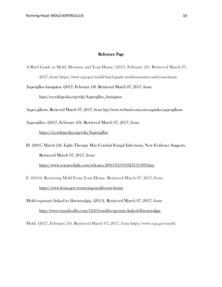 Running Head: MOLD ASPERGILLUS 10
Reference Page
A Brief Guide to Mold, Moisture and Your Home. (2017, February 21). Retrieved March 07,
2017, from https://www.epa.gov/mold/brief-guide-mold-moisture-and-your-home
Aspergillus fumigatus. (2017, February 18). Retrieved March 07, 2017, from
htps://en.wikipedia.org/wiki/Aspergillus_fumigatus
Asper.gillosis. Rerieved March 07, 2017, from hp://www.webmd.com/a-to-z-guides/aspergillosis
Aspergillus. (2017, February 23). Retrieved March 07, 2017, from
https://en.wikipedia.org/wiki/Aspergillus
D. (2005, March 24). Light Therapy May Combat Fungal Infections, New Evidence Suggests.
Retrieved March 07, 2017, from
https://www.sciencedaily.com/releases/2005/03/050323131309.htm
F. (2016). Removing Mold From Your Home. Retrieved March 07, 2017, from
https://www.fema.gov/removing-mold-your-home
Mold exposure linked to fibromyalgia. (2015). Retrieved March 07, 2017, from
http://www.emaxhealth.com/12410/mold-exposure-linked-fibromyalgia
Mold. (2017, February 21). Retrieved March 07, 2017, from https://www.epa.gov/mold
 