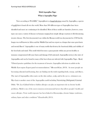 Running Head: MOLD ASPERGILLUS 3
Mold Aspergillus Niger
What is Aspergillus Niger
Now according to WebMD,” Aspergillosis is a fungal infection caused by Aspergillus, a species
of mold that is found all over the world. More than 300 different types of Aspergillus have been
identified and more are continuing to be identified. Most of these molds are harmless, however, some
types can cause a variety of diseases in humans ranging from simple allergic reactions to life-threatening
invasive disease. The first documented case within the Roman world was documented in 1729 but the
fungus was well known in Africa and the Middle East and was report as a fungus that cause great harm
and mental illness! Asperguillus is one of many molds that destroy the functional ability and stability of
the host body and mind. This mold which becomes a great parasite within any person healthy or
immune compromised will cause harm and damage if left untreated. Asperguillus terrus is the sister of
Asperguillus and can be found in many of the host whom are infected with Asperguillus Niger. Read;
“Clinical practice guidelines for the treatment of invasive Aspergillus infections in adults in the
Middle East region: Expert panel recommendations.” (ResearchGate, 2013). As more people are
becoming educated and learning, they are finding out the truth regarding body, energy, and illness.
The start of Asperguillus often starts on the skin surface, scalp, and in the ear i.e. swimmers ear.
Myo fasia is another onset of the Asperguillus mold including Necrotizing (Malignant) External
Otitis. “Dr. Leo Galland believes hidden allergies can play an important role in chronic health
problems. Mold is one of the most common environmental factors that affects people’s health and
causes allergies. Toxic mold exposure has been linked to fibromyalgia, chronic fatigue syndrome,
asthma, lupus and other conditions” (Emaxhealth, 2015).
 