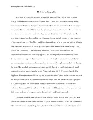 Running Head: MOLD ASPERGILLUS 4
The Mind and Aspergillus
In the turn of the century we often heard of the account of the Clan or KKK trying to
destroy the blacks or what they call the Nigger (Niger). Often times many Clan members who
were un-educated or those of any race & community whom did not know whom the Clan sought
after. Indeed it was not the African man, the African American man/woman, or the well man, but
it was the man or woman that carried the Niger mold within their system. If any Clan member
went after someone based on anything else other than disease control, murder, or rape it was out
of ignorance themselves. This Niger mold/bacteria would have to be so great and without light that
they would heal, quarantine, or kill the person to prevent the spread of the mold from person to
person, and community. Nueropahology.com stated, “Aspergillus and the related soil
fungus mucor (rhizopus) are branching hyphae. They are ubiquitous in nature but only cause
disease in immunosuppressed persons. The most important risk factors for disseminated infection
are neutropenia, cytotoxic chemotherapy, and corticosteroids. Aspergillus enters the body through
the lungs. Mucor, which is also common in patients with diabetic ketoacidosis, infects the nasal
mucosa from where is spreads to the brain” (Nueropathology, 2012). If you ever heard of the
Hyphy (hyphae) movement within the hip hop industry a group of young adults and some old who
are trying to function with a contracted case of mold/fungus then you now know what Aspergillus
is. Even though I am not affiliated with the hyphy movement (hyphae) I have come to the
realization that many children are born with this invasive mold/fungus that must be removed from
their system and state of being in order for them to thrive and function properly.
Within the mind the Aspergillus leaves the mind black with no light often found in AIDS
patients and those who allow an ear infection to spread without treatment. When this happens the
light intake which is needed to help create, develop, think, and cultivate becomes limited to none.
 