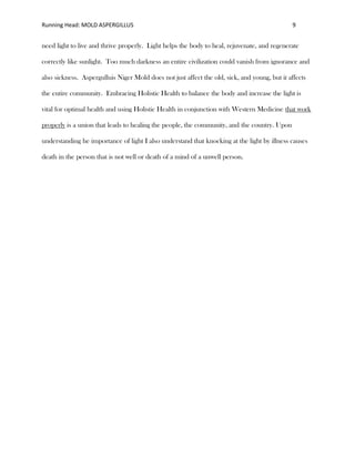 Running Head: MOLD ASPERGILLUS 9
need light to live and thrive properly. Light helps the body to heal, rejuvenate, and regenerate
correctly like sunlight. Too much darkness an entire civilization could vanish from ignorance and
also sickness. Aspergulluis Niger Mold does not just affect the old, sick, and young, but it affects
the entire community. Embracing Holistic Health to balance the body and increase the light is
vital for optimal health and using Holistic Health in conjunction with Western Medicine that work
properly is a union that leads to healing the people, the community, and the country. Upon
understanding he importance of light I also understand that knocking at the light by illness causes
death in the person that is not well or death of a mind of a unwell person.
 