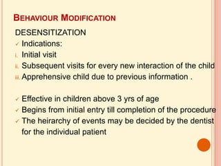 BEHAVIOUR MODIFICATION
DESENSITIZATION
 Indications:
i. Initial visit
ii. Subsequent visits for every new interaction of the child
iii. Apprehensive child due to previous information .
 Effective in children above 3 yrs of age
 Begins from initial entry till completion of the procedure
 The heirarchy of events may be decided by the dentist
for the individual patient
 