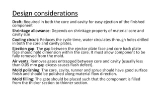 Design considerations
Draft: Required in both the core and cavity for easy ejection of the finished
component
Shrinkage allowance: Depends on shrinkage property of material core and
cavity size
Cooling circuit: Reduces the cycle time, water circulates through holes drilled
in both the core and cavity plates.
Ejection gap: The gap between the ejector plate face and core back plate
face should hold dimension within the core. It must allow component to be
fully removed from the mold.
Air vents: Removes gases entrapped between core and cavity (usually less
than 0.05 mm gap excess causes flash defect).
Mold polishing: The core, cavity, runner and sprue should have good surface
finish and should be polished along material flow direction.
Mold filling: The gate should be placed such that the component is filled
from the thicker section to thinner section.
 
