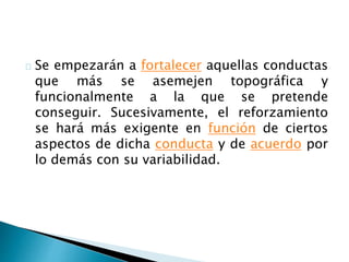 Se empezarán a fortalecer aquellas conductas
que más se asemejen topográfica y
funcionalmente a la que se pretende
conseguir. Sucesivamente, el reforzamiento
se hará más exigente en función de ciertos
aspectos de dicha conducta y de acuerdo por
lo demás con su variabilidad.