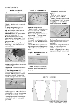 Prenda esta bainha com
alfinetes.
Junte as entre - pernas,a
partir do gancho (seta a).
Faça a bainha da outra perna
de maneira que ela (a perna da
calça) fique do tamanho da
perna embainhada (seta b).
CONTINUAÇÃO do Molde C001
Monte o Elástico
Monte o elástico sobre o avesso do
passador.
A borda do elástico deve ficar
rente a borda do passador.
Ele será preso de acordo com os
alfintes que estão nele
Prenda a emenda do elástico sobre
meio das costas (seta a).
O meio oposto à emenda sob o
meio da frente da peça (seta b). As
laterais do elástico sobre as laterais
da peça (seta c)
Nota: as laterais da peça ficam no
meio entre o meio das costas e o
meio da frente.
Costure sobre o elástico prendendo
- o no passador.
Ao costurar estique bem o elástico
e o tecido.
A mão direita (seta a) puxa o
tecido e o elástico, enquanto a mão
esquerda (seta b) segura o elástico
e o tecido, evitando que a agulha
entorte com a puxão da mão direita
Dobre o passador (seta a) ficando o
elástico sobre o avesso do tecido e a
borda do elástico rente à borda
vincada do passador. Costure rente
ao chuleado (seta b), prendendo o
passador.
Feche as Entre Pernas
Junte as entre pernas.
Primeiro unindo e prendendo com
alfinete as pontas do gancho da
frente com os das costas ( ).
Prenda as entre pernas em vários
pontos (setas b e c) tendo de não
esticar e m deixar o tecido
encolhido.
Na boca da perna (seta d) a união
tem que ser certa. Nem maior nem
menor.
É aconselhável começar a costura
dos pontas do gancho (seta a) para
as bocas. Estique suavemente esta
união.
Faça a Bainha da Boca da
Calça
Dobre, primeiro a bainha de
uma das bocas da perna, para o
avesso.
Costure a bainha, por dentro da
boca, com um costura rente ao
chuleado.
Ao costurar, estique bem a boca,
como foi feito ao costurar o
elástico no passador.
Segure na indicação com a seta a
e puxe na indicação com a seta b.
FIM
PLANO DE CORTE
CONTINUAÇÃO do Molde C001
OURELA
OURELA
PP e P= 0,80 M com 1,40 m de largura
M e G= 0,90 M com 1,40 m de largura
 