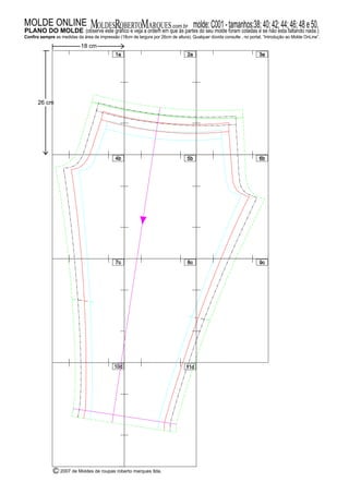 1a 2a 3a
4b 5b 6b
9c
10d 11d
7c 8c
C 2007 de Moldes de roupas roberto marques ltda.
MOLDESROBERTOMARQUES.com.brMOLDE ONLINE molde:C001-tamanhos:38;40;42;44;46;48e50.P NO DO MOLDELA (observe este gráfico e veja a ordem em que às partes do seu molde foram coladas e se não esta faltando nada.)
Confira sempre as medidas da área de impressão (18cm de largura por 26cm de altura). Qualquer dúvida consulte , no portal, “Introdução ao Molde OnLine”.
18 cm
26 cm
 
