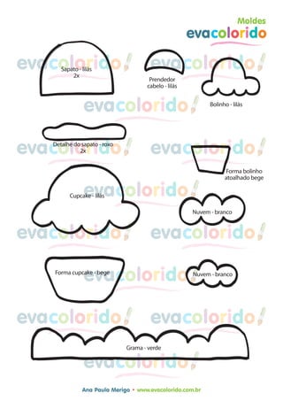 Moldes
                                                      evacolorido

evacolorido
      Sapato - lilás
          2x
                                      evacolorido
                                      Prendedor
                                     cabelo - lilás


                evacolorido                                 Bolinho - lilás




evacolorido
   Detalhe do sapato - roxo
             2x                       evacolorido
                                                                  Forma bolinho
                                                                  atoalhado bege

                evacolorido
         Cupcake - lilás

                                                      Nuvem - branco


evacolorido                           evacolorido

                evacolorido
    Forma cupcake - bege                              Nuvem - branco




evacolorido                           evacolorido
                              Grama - verde

                evacolorido
               Ana Paula Merigo • www.evacolorido.com.br
 