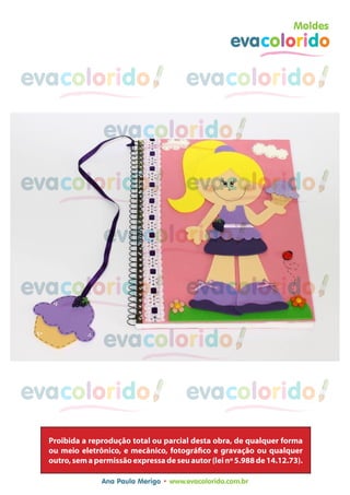 Moldes
                                                     evacolorido

evacolorido                             evacolorido

                 evacolorido

evacolorido                             evacolorido

                 evacolorido

evacolorido                             evacolorido

                 evacolorido

evacolorido                             evacolorido

                 evacolorido
  Proibida a reprodução total ou parcial desta obra, de qualquer forma
  ou meio eletrônico, e mecânico, fotográfico e gravação ou qualquer
  outro, sem a permissão expressa de seu autor (lei nº 5.988 de 14.12.73).

                 Ana Paula Merigo • www.evacolorido.com.br
 