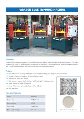 PARASON EDGE TRIMMING MACHINE
Sensor for stroke coun ng and height adjustment depending upon the product's requirement
Compact and sturdy design to withstand high pressure
Precisely set molds and blades
High pressure enables single­shot and quick cu ng of mul ple products
Safety curtain for safety of operator
Heavy duty motor, cylinder, bushes, molds and blades
Easy opera on
Main speci cations:
Parason’s Trimming machine gives the molded fiber products a fine edge finish with dimensional accuracy. This heavy
dutymachineisspecificallydesignedforlongerdurationoperations,compatibleforwiderangeoftablewareproducts,
andastand­aloneapplication.Machinecustomizationfordifferentplatensizes.
Description
Features
9" Round plate mold and product
Hydraulic
760*600 mm
3.7 kW
5­6 seconds
150 mm
Drive
Platen size
Electrical load
Cycle me
Max. product height
 