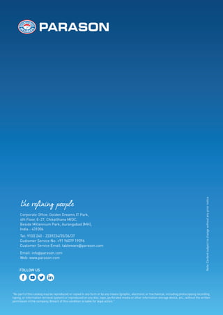 the refining people
"No part of this catalog may be reproduced or copied in any form or by any means (graphic, electronic or mechanical, including photocopying recording,
taping, or information retrieval system) or reproduced on any disc, tape, perforated media or other information storage device, etc., without the written
permission of the company, Breach of this condition is liable for legal action."
Corporate Of ce: Golden Dreams IT Park,
4th Floor, E-27, Chikalthana MIDC,
Beside Millennium Park, Aurangabad (MH),
India - 431006
Tel: 91(0) 240 - 2339234/35/36/37
Customer Service No: +91 96079 19096
Customer Service Email: tableware@parason.com
Email: info@parason.com
Web: www.parason.com
FOLLOW US
Note:
Content
subject
to
change
without
any
prior
notice
 