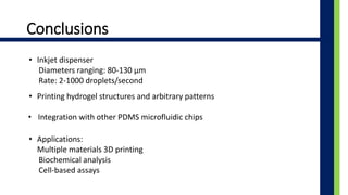 Conclusions
? Inkjet dispenser
Diameters ranging: 80-130 ?m
Rate: 2-1000 droplets/second
? Printing hydrogel structures and arbitrary patterns
? Integration with other PDMS microfluidic chips
? Applications:
Multiple materials 3D printing
Biochemical analysis
Cell-based assays
 