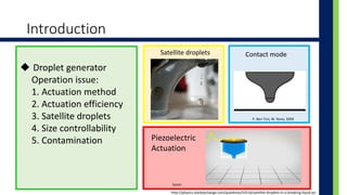 Introduction
? Droplet generator
Operation issue:
1. Actuation method
2. Actuation efficiency
3. Satellite droplets
4. Size controllability
5. Contamination
http://physics.stackexchange.com/questions/53516/satellite-droplets-in-a-breaking-liquid-jet
Satellite droplets
P. Ben-Tzvi, W. Rone, 2009
Contact mode
Piezoelectric
Actuation
Epson
 